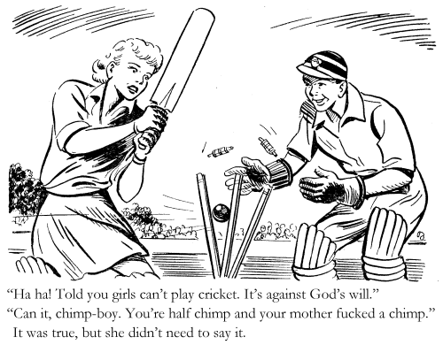 'Ha ha! Told you girls can't play cricket. It's against God’s will.' 'Can it, chimp-boy. You're half chimp and your mother fucked a chimp.' It was true, but she didn’t need to say it.