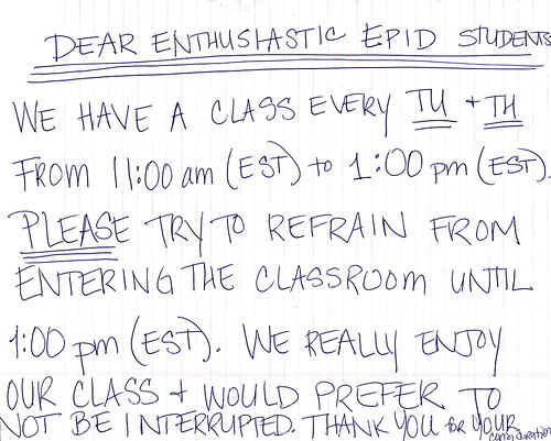 Dear enthusiastic EPID students: We have a class every Tu + Th from 11:00 am (EST) to 1:00 pm (EST). PLEASE try to refrain from entering the classroom until 1:00 (EST). We really enjoy our class + would prefer to not be interrupted. Thank you for your consideration.