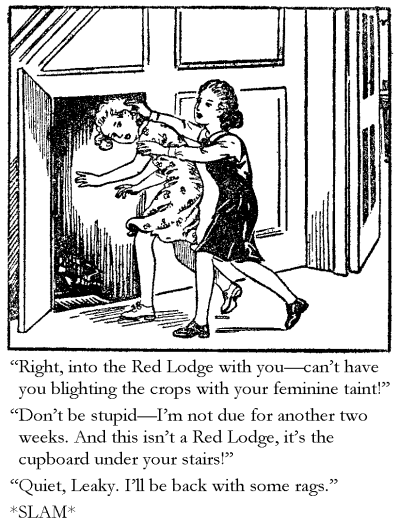 'Right, into the Red Lodge with you - can't have you blighting the crops with your feminine taint!' 'Don't be stupid - I'm not due for another two weeks. And this isn’t a Red Lodge, it's the cupboard under your stairs!' 'Quiet, Leaky. I'll be back with some rags in a while.' *SLAM*
