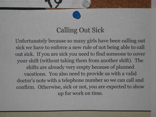 Calling Out Sick: Unfortunately because so many girls have been calling out sick we have to enforce a new rule of not being able to call out sick. If you are sick you need to find someone to cover your shift (without taking them from another shift). The shifts are already very empty because of planned vacations. You also need to provide us with a valid doctor's note with a telephone number so we can call and confirm. Otherwise, sick or not, you are expected to show up for work on time.