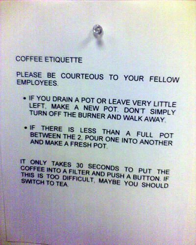 Coffee Etiquette: Please be courteous to your fellow employees. If you drain a pot or leave very little left, make a new pot. Don't simply turn off the burner and walk away. If there is less than a full pot between the 2, pour one into another and make a fresh pot. It only takes 30 seconds to put the coffee into a filter and push a button. If that is too difficult, maybe you should switch to tea.