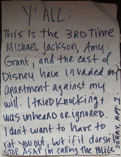 Ya'll: This is the 3rd time Michael Jackson, Amy Grant, and the cast of Disney have invaded my apartment against my will. I tried knocking + was unheard or ignored. I don't want to have to rat you out, but if it doesn't stop ASAP I'm calling the policy. SORRY, Apt. 1