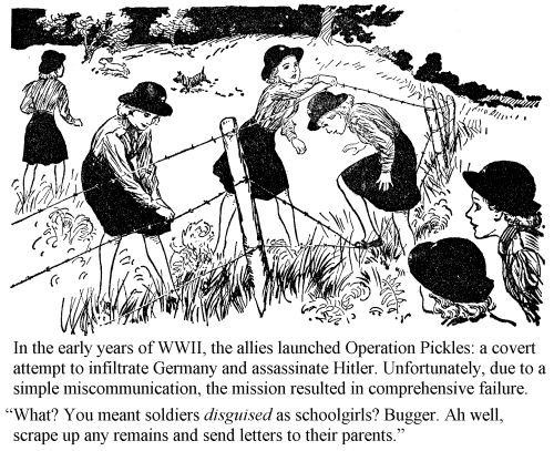 In the early years of WWII, the allies launched Operation Pickles: a covert attempt to infiltrate Germany and assassinate Hitler. Unfortunately, due to a simple miscommunication, the mission resulted in comprehensive failure. 'What? You meant soldiers disguised as schoolgirls? Bugger. Ah well, scrape up any<br />remains and send letters to their parents.'